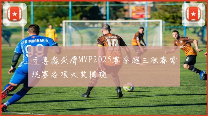 于喜淼荣膺MVP2025赛季超三联赛常规赛各项大奖揭晓