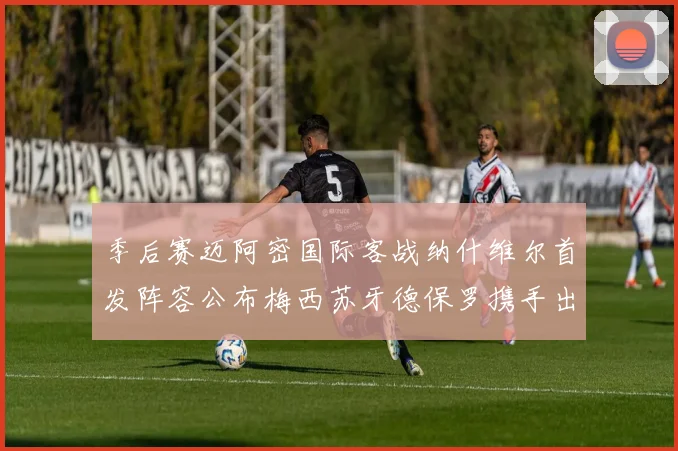 季后赛迈阿密国际客战纳什维尔首发阵容公布梅西苏牙德保罗携手出战