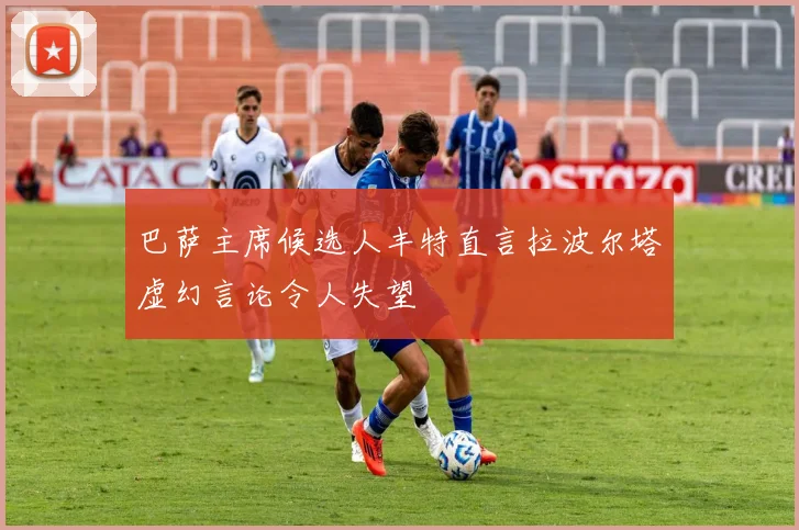 巴萨主席候选人丰特直言拉波尔塔虚幻言论令人失望