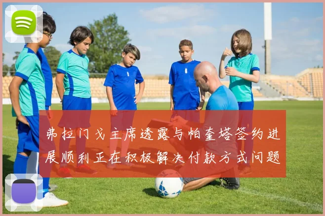 弗拉门戈主席透露与帕奎塔签约进展顺利正在积极解决付款方式问题