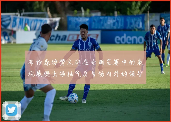 布伦森称赞文班在全明星赛中的表现展现出领袖气质与场内外的领导力