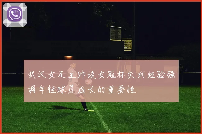 武汉女足主帅谈女冠杯失利经验强调年轻球员成长的重要性