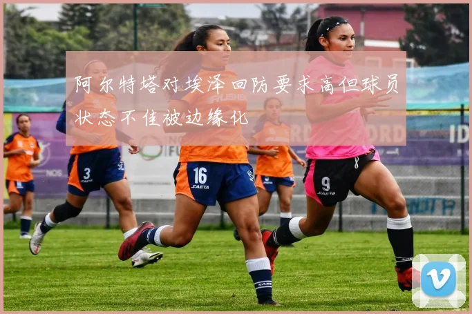 阿尔特塔对埃泽回防要求高但球员状态不佳被边缘化