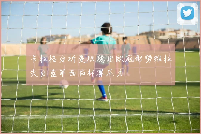 卡拉格分析曼联稳进欧冠形势维拉失分蓝军面临杯赛压力