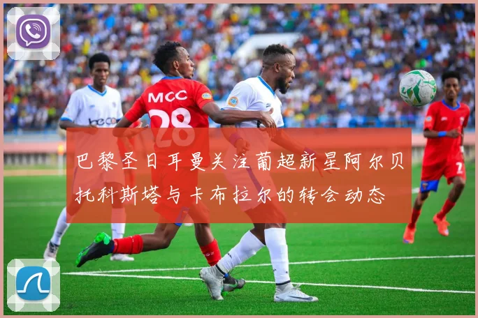 巴黎圣日耳曼关注葡超新星阿尔贝托科斯塔与卡布拉尔的转会动态