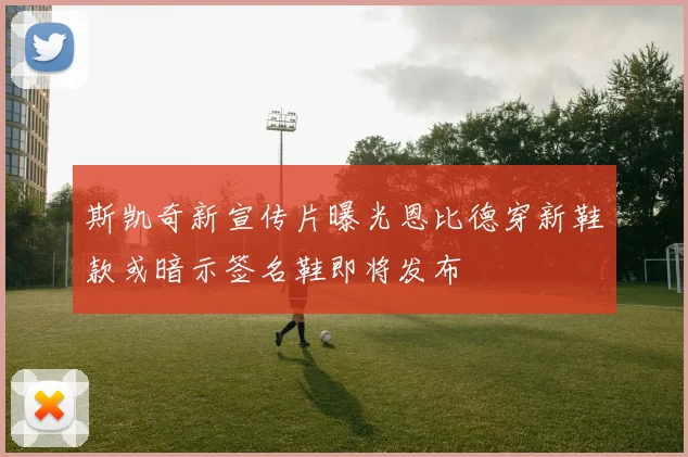 斯凯奇新宣传片曝光恩比德穿新鞋款或暗示签名鞋即将发布