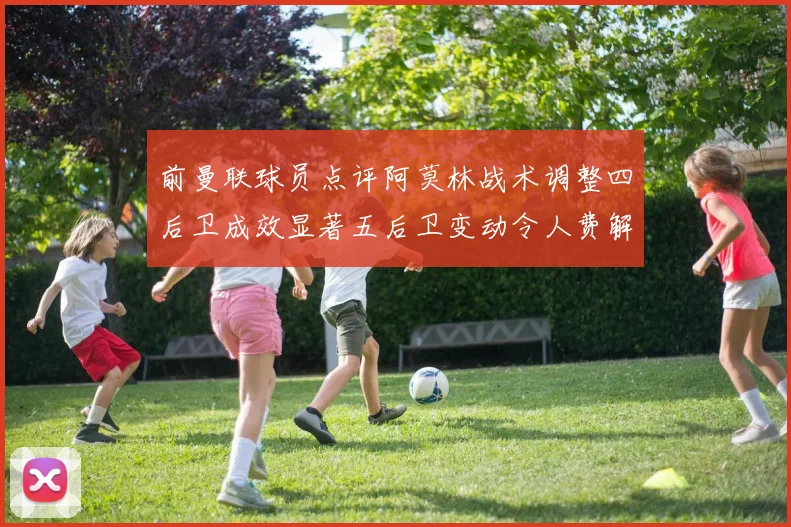 前曼联球员点评阿莫林战术调整四后卫成效显著五后卫变动令人费解