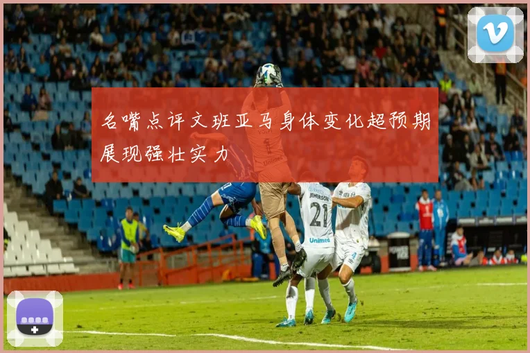 名嘴点评文班亚马身体变化超预期展现强壮实力