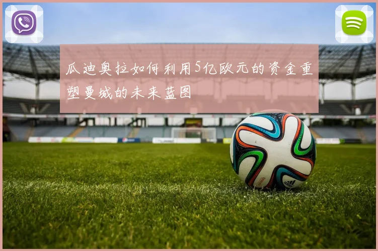 瓜迪奥拉如何利用5亿欧元的资金重塑曼城的未来蓝图