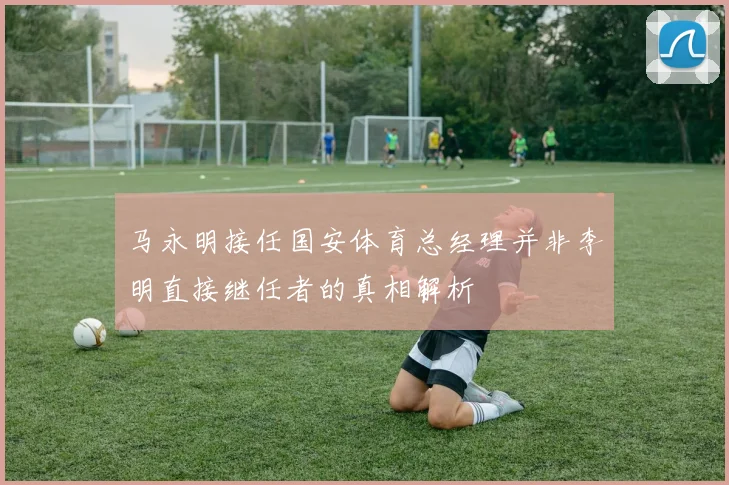 马永明接任国安体育总经理并非李明直接继任者的真相解析