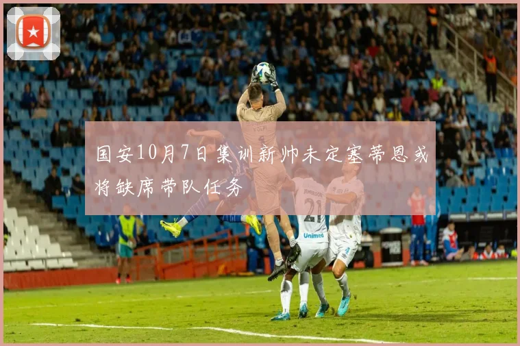 国安10月7日集训新帅未定塞蒂恩或将缺席带队任务