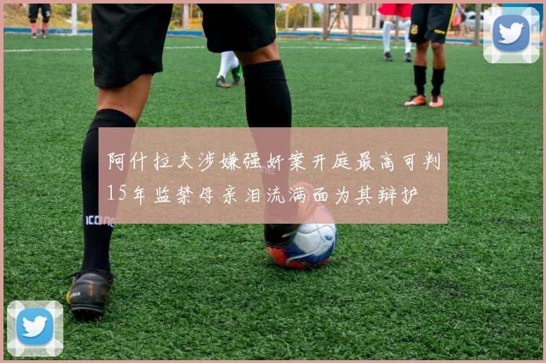 阿什拉夫涉嫌强奸案开庭最高可判15年监禁母亲泪流满面为其辩护