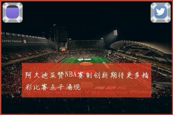 阿夫迪亚赞NBA赛制创新期待更多精彩比赛点子涌现