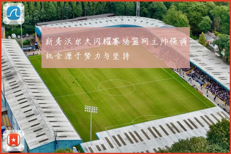 新秀沃尔夫闪耀赛场篮网主帅强调机会源于努力与坚持