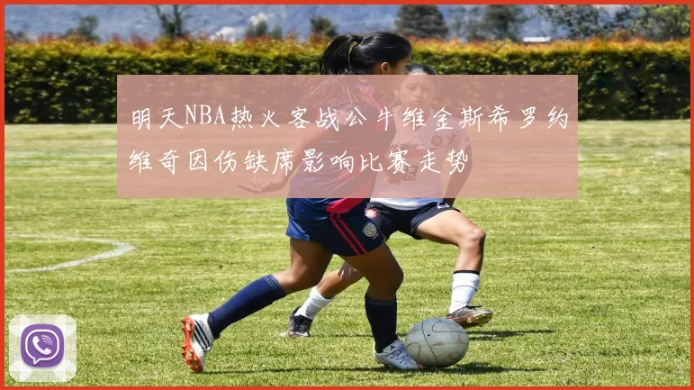 明天NBA热火客战公牛维金斯希罗约维奇因伤缺席影响比赛走势